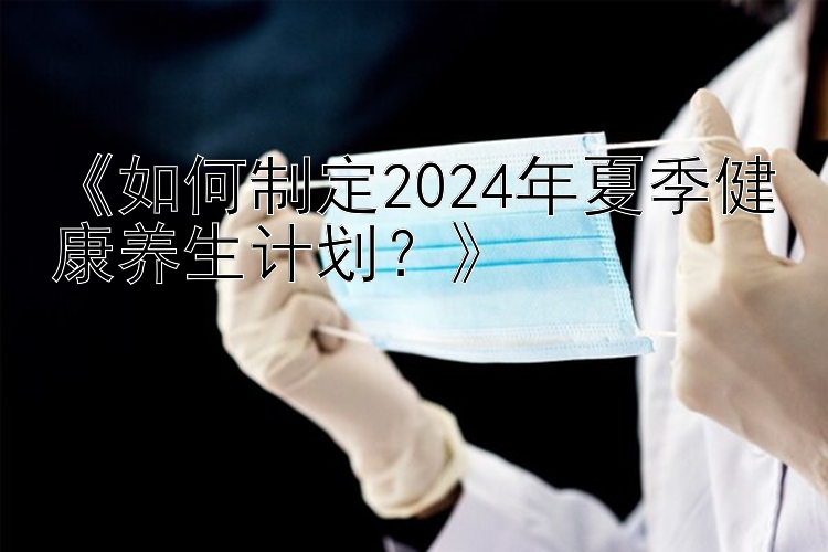 《如何制定2024年夏季健康养生计划？》