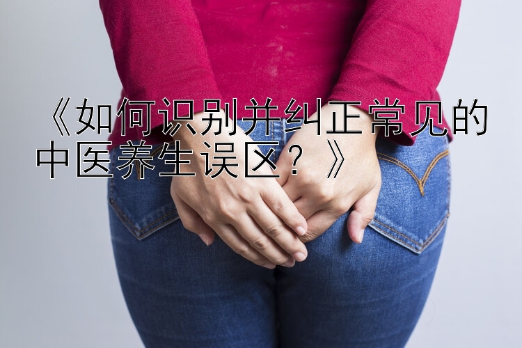 《如何识别并纠正常见的中医养生误区？》