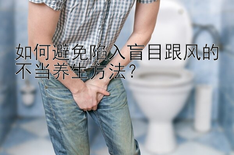 如何避免陷入盲目跟风的不当养生方法？