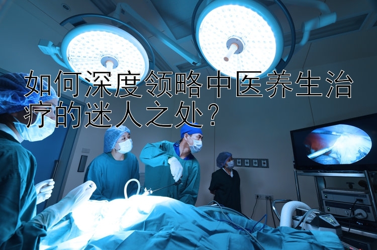 如何深度领略中医养生治疗的迷人之处？