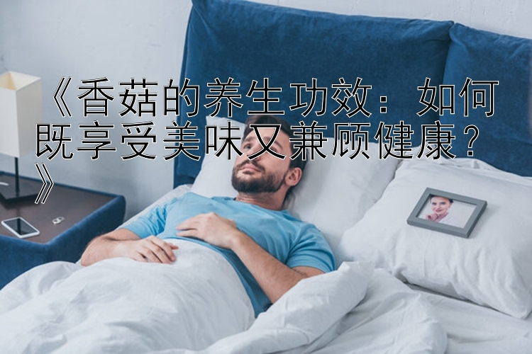 《香菇的养生功效：如何既享受美味又兼顾健康？》