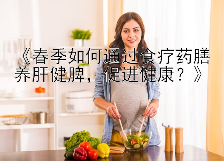 《春季如何通过食疗药膳养肝健脾，促进健康？》