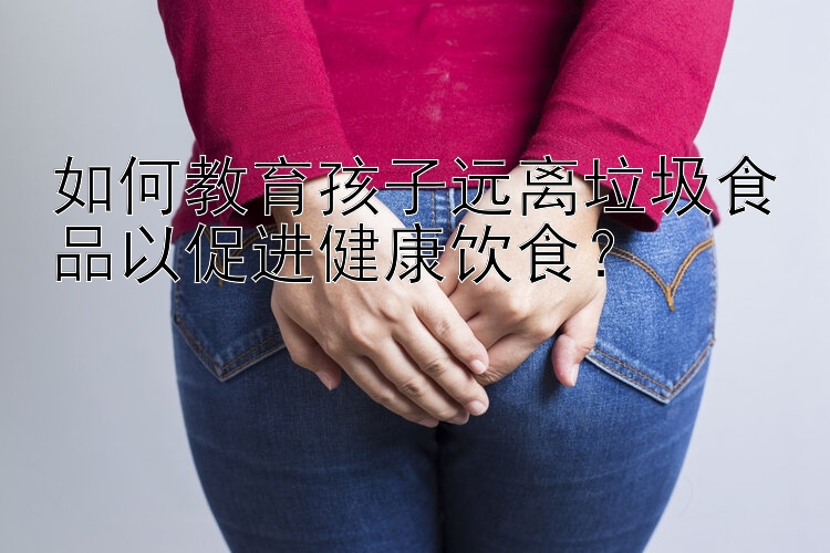 如何教育孩子远离垃圾食品以促进健康饮食？