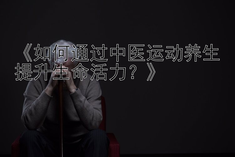 《如何通过中医运动养生提升生命活力？》