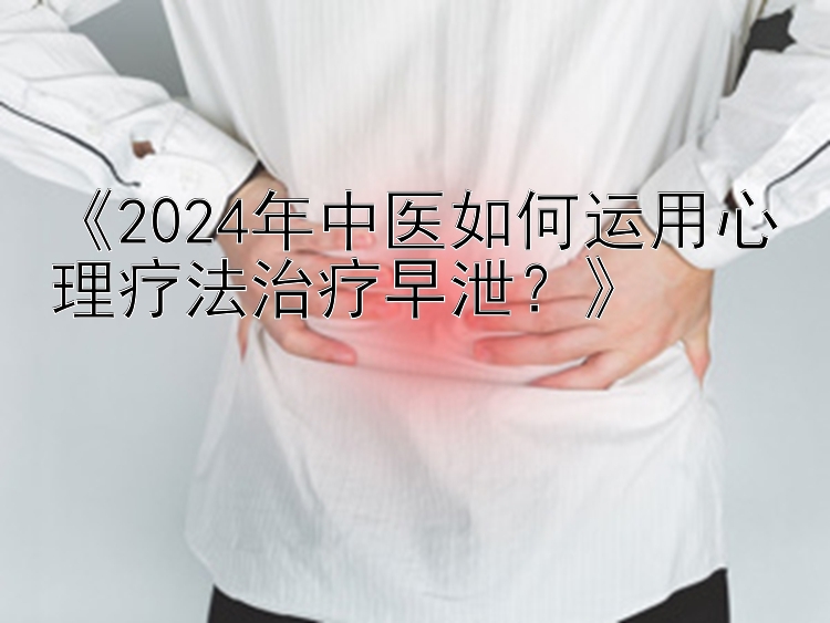 《2024年中医如何运用心理疗法治疗早泄？》