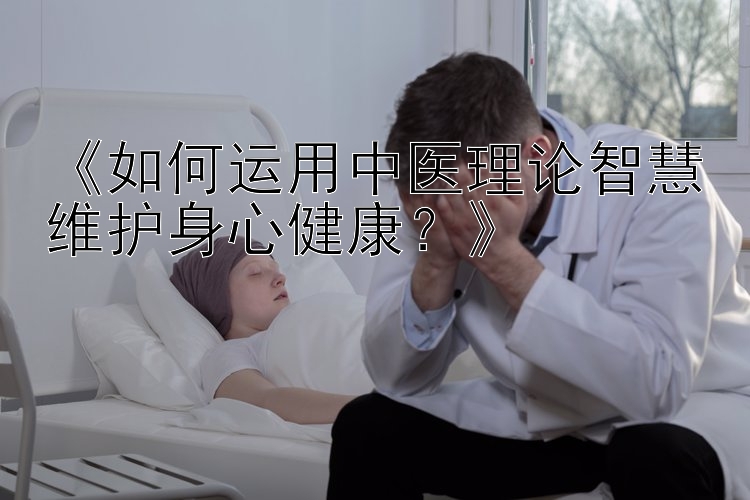 《如何运用中医理论智慧维护身心健康？》