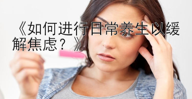 《如何进行日常养生以缓解焦虑？》