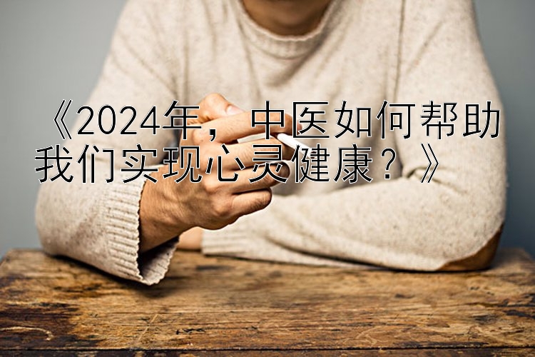 《2024年，中医如何帮助我们实现心灵健康？》