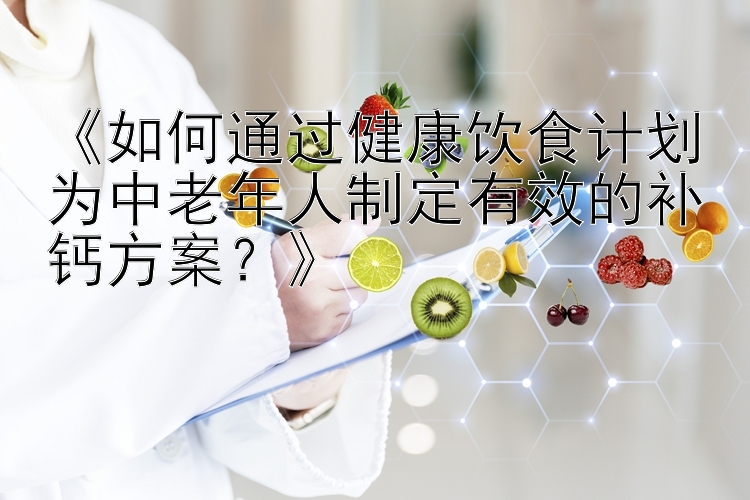 《如何通过健康饮食计划为中老年人制定有效的补钙方案？》