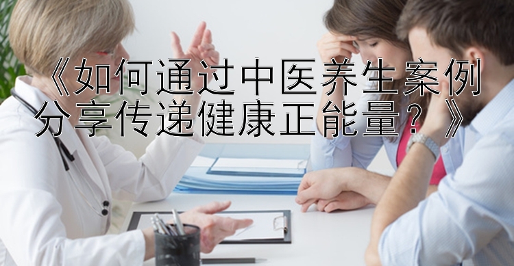 《如何通过中医养生案例分享传递健康正能量？》