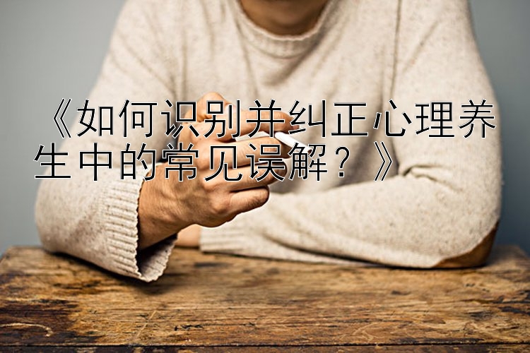 《如何识别并纠正心理养生中的常见误解？》