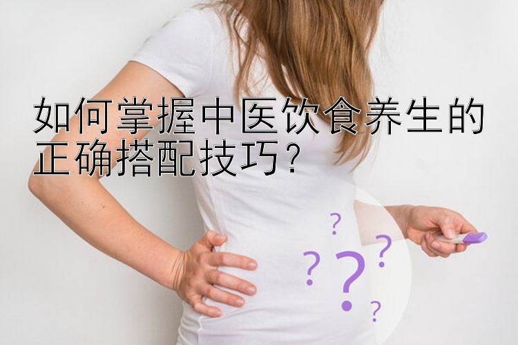 如何掌握中医饮食养生的正确搭配技巧？