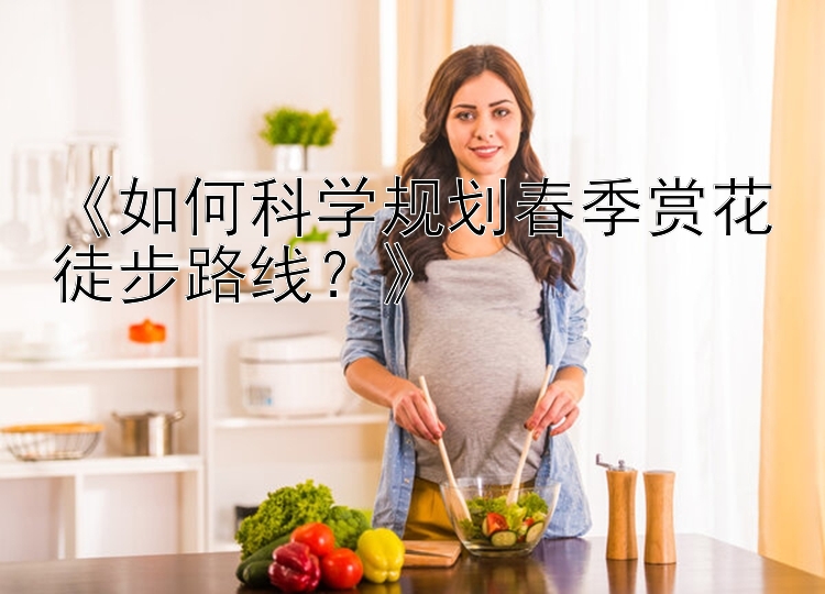 《如何科学规划春季赏花徒步路线？》