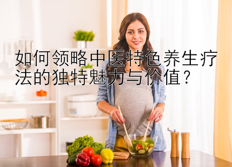 如何领略中医特色养生疗法的独特魅力与价值？