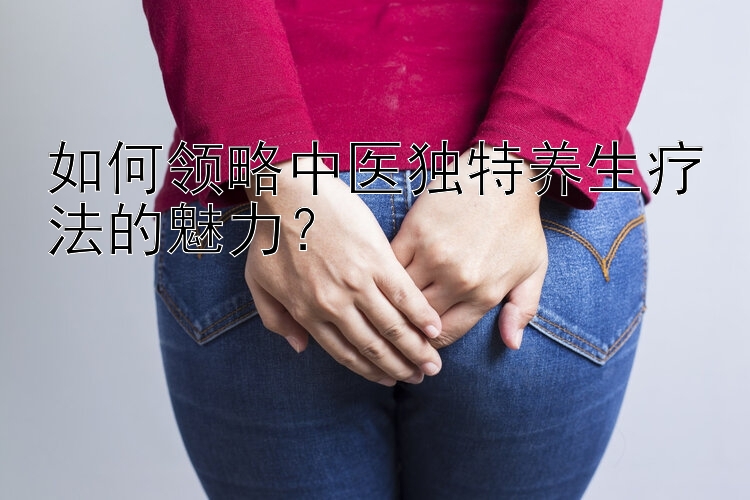 如何领略中医独特养生疗法的魅力？