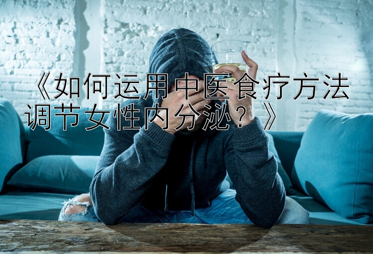 《如何运用中医食疗方法调节女性内分泌？》