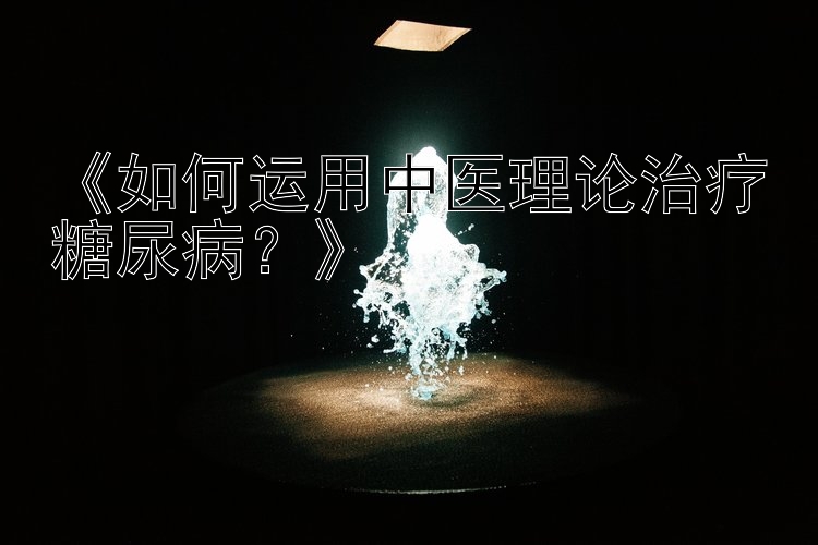 《如何运用中医理论治疗糖尿病？》