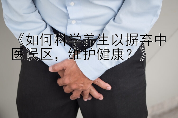 《如何科学养生以摒弃中医误区，维护健康？》