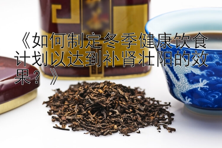 广西快三官网《如何制定冬季健康饮食计划以达到补肾壮阳的效果？》