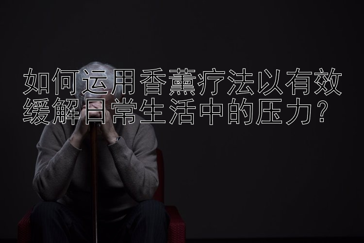 如何运用香薰疗法以有效缓解日常生活中的压力？