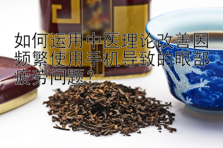 如何运用中医理论改善因频繁使用手机导致的眼部疲劳问题？