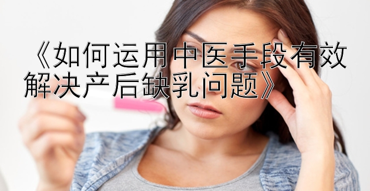 《如何运用中医手段有效解决产后缺乳问题》