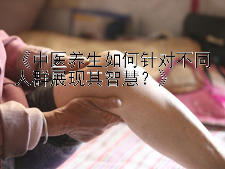 《中医养生如何针对不同人群展现其智慧？》