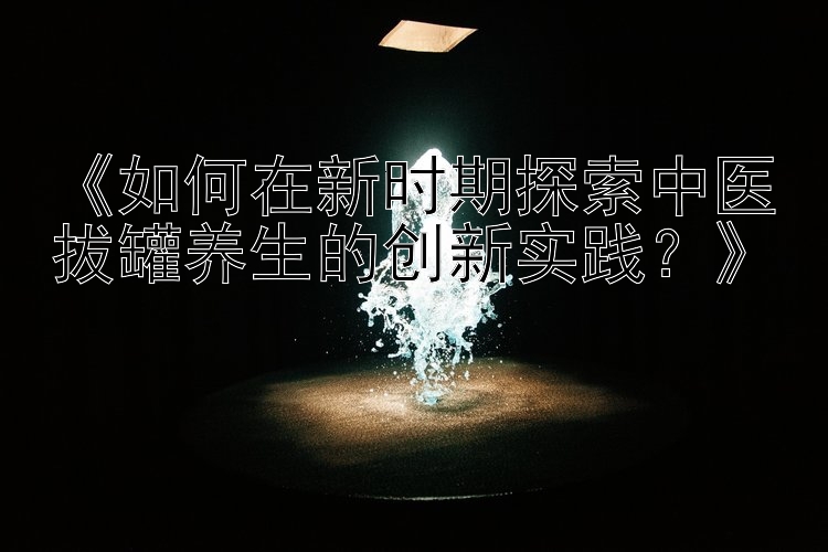 《如何在新时期探索中医拔罐养生的创新实践？》