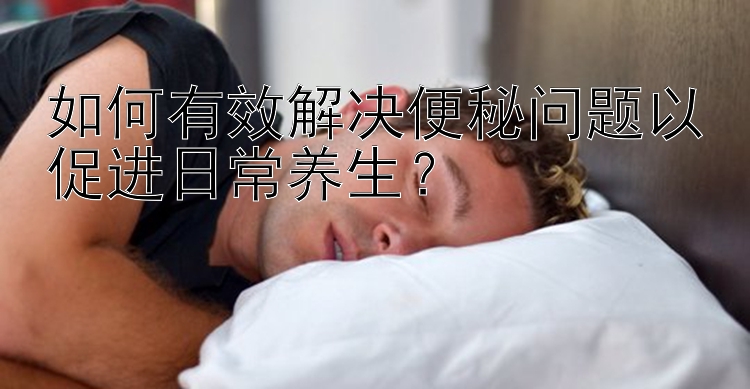 如何有效解决便秘问题以促进日常养生？