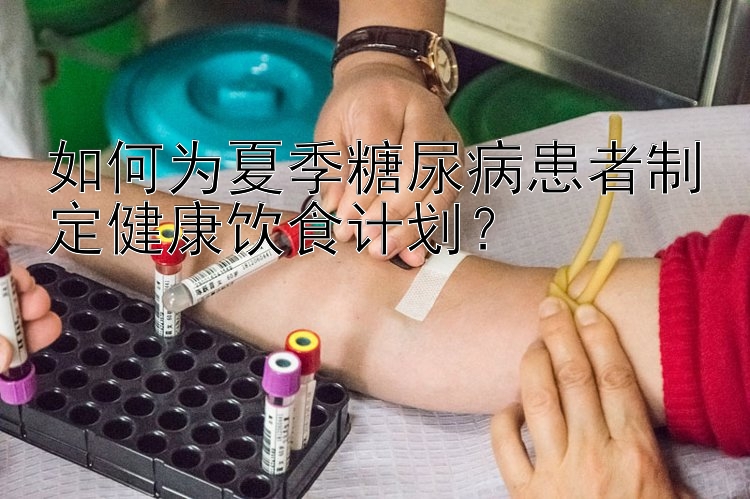 如何为夏季糖尿病患者制定健康饮食计划？