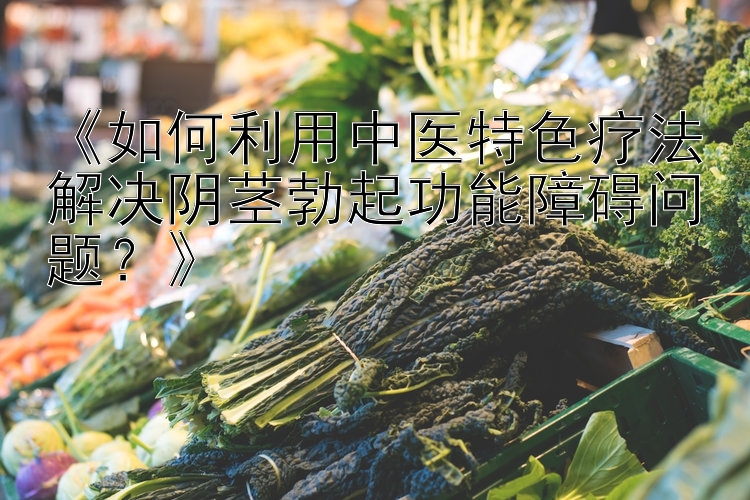 《如何利用中医特色疗法解决阴茎勃起功能障碍问题？》