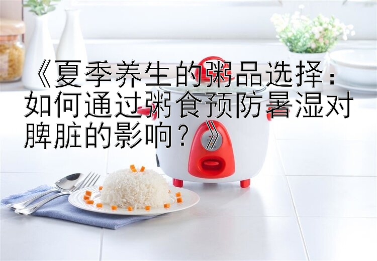 《夏季养生的粥品选择：如何通过粥食预防暑湿对脾脏的影响？》