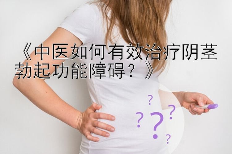 《中医如何有效治疗阴茎勃起功能障碍？》