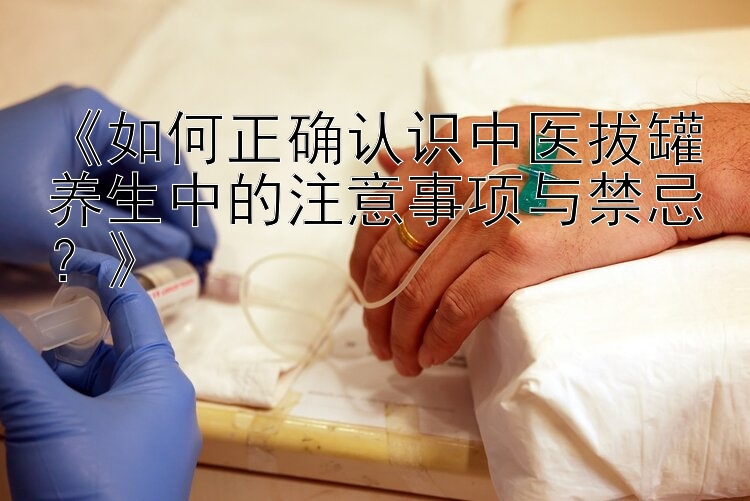 《如何正确认识中医拔罐养生中的注意事项与禁忌？》