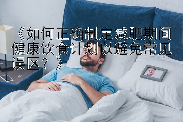 《如何正确制定减肥期间健康饮食计划以避免常见误区？》