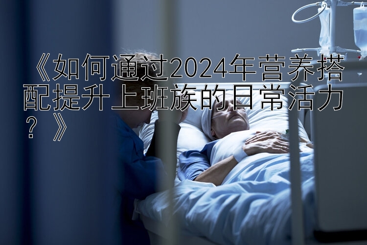 《如何通过2024年营养搭配提升上班族的日常活力？》