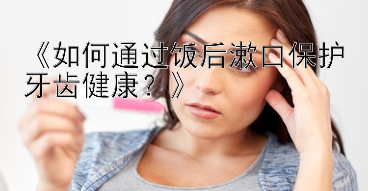 《如何通过饭后漱口保护牙齿健康？》