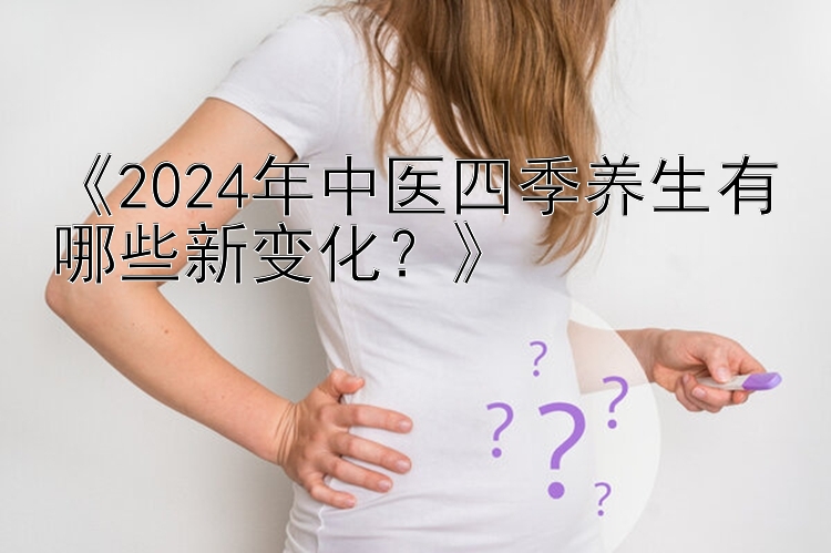 《2024年中医四季养生有哪些新变化？》