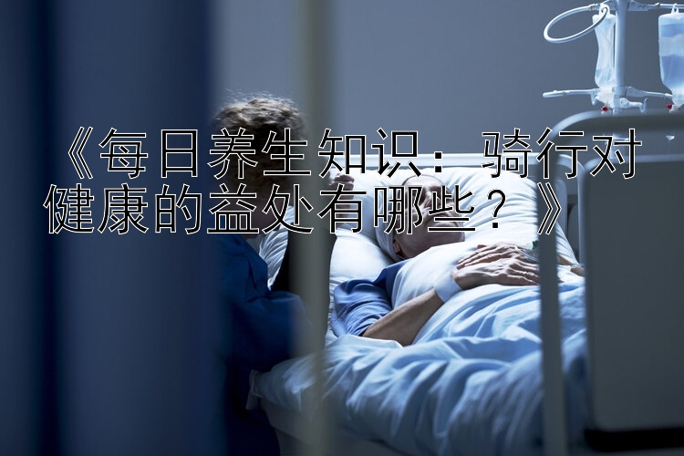 《每日养生知识：骑行对健康的益处有哪些？》