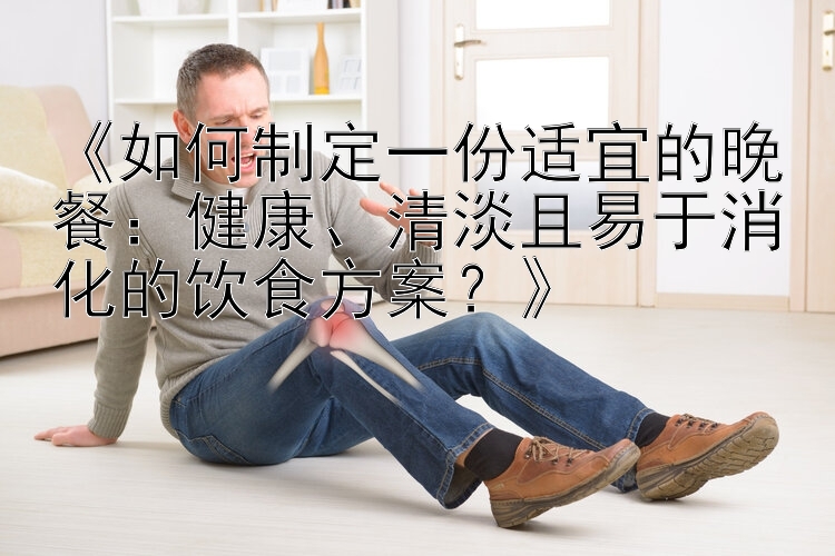 《如何制定一份适宜的晚餐：健康、清淡且易于消化的饮食方案？》