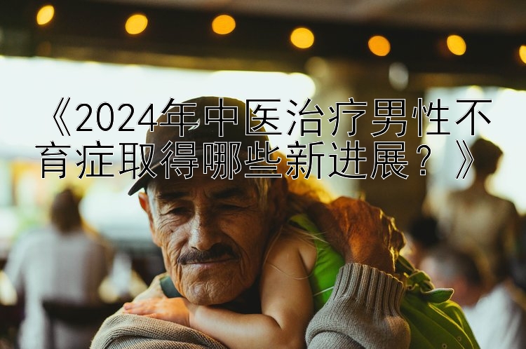 北京市快三开奖查询《2024年中医治疗男性不育症取得哪些新进展？》