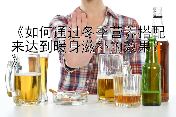 《如何通过冬季营养搭配来达到暖身滋补的效果？》