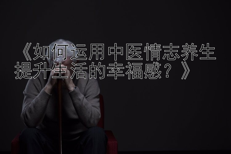 《如何运用中医情志养生提升生活的幸福感？》