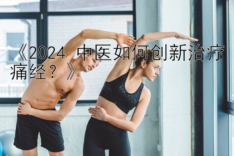 《2024 中医如何创新治疗痛经？》