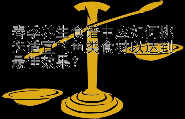 春季养生食谱中应如何挑选适宜的鱼类食材以达到最佳效果？