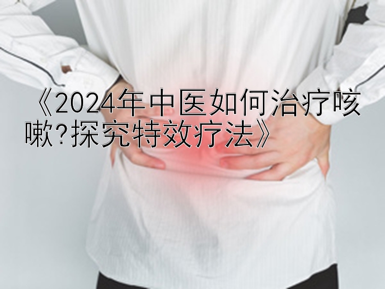 168极速飞艇开奖网《2024年中医如何治疗咳嗽?探究特效疗法》