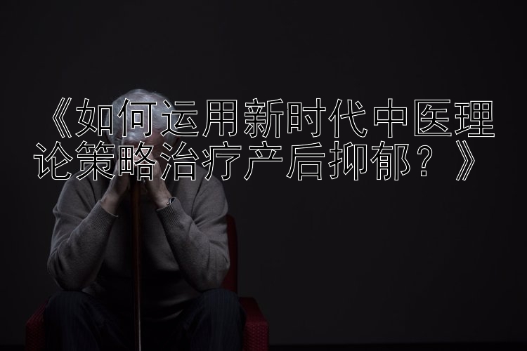 《如何运用新时代中医理论策略治疗产后抑郁？》