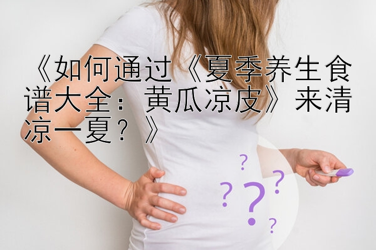 《如何通过《夏季养生食谱大全：黄瓜凉皮》来清凉一夏？》