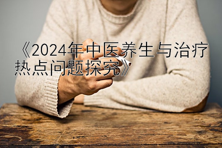 《2024年中医养生与治疗热点问题探究》