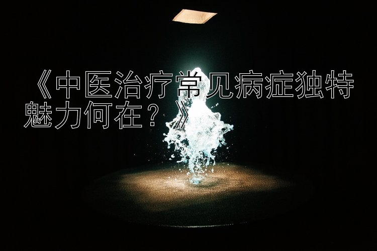 《中医治疗常见病症独特魅力何在？》